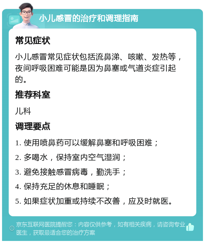 小儿感冒的治疗和调理指南 常见症状 小儿感冒常见症状包括流鼻涕、咳嗽、发热等，夜间呼吸困难可能是因为鼻塞或气道炎症引起的。 推荐科室 儿科 调理要点 1. 使用喷鼻药可以缓解鼻塞和呼吸困难； 2. 多喝水，保持室内空气湿润； 3. 避免接触感冒病毒，勤洗手； 4. 保持充足的休息和睡眠； 5. 如果症状加重或持续不改善，应及时就医。