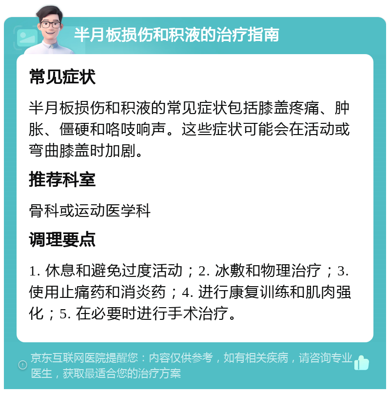 半月板损伤和积液的治疗指南 常见症状 半月板损伤和积液的常见症状包括膝盖疼痛、肿胀、僵硬和咯吱响声。这些症状可能会在活动或弯曲膝盖时加剧。 推荐科室 骨科或运动医学科 调理要点 1. 休息和避免过度活动；2. 冰敷和物理治疗；3. 使用止痛药和消炎药；4. 进行康复训练和肌肉强化；5. 在必要时进行手术治疗。