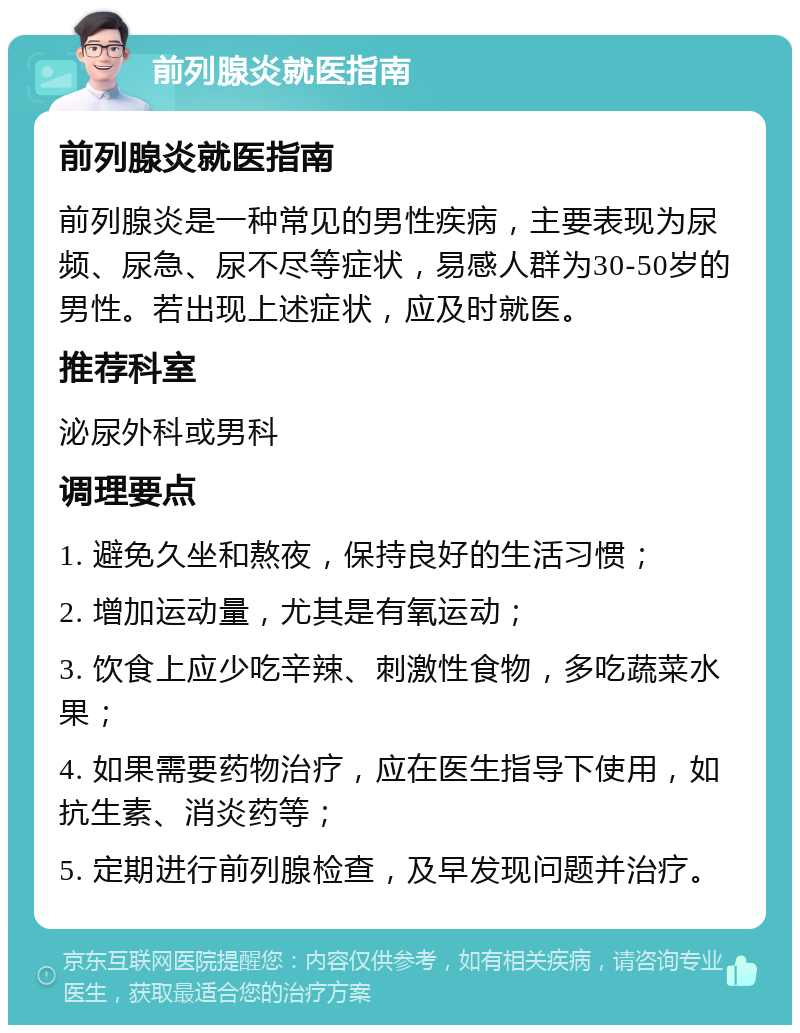 前列腺炎就医指南 前列腺炎就医指南 前列腺炎是一种常见的男性疾病，主要表现为尿频、尿急、尿不尽等症状，易感人群为30-50岁的男性。若出现上述症状，应及时就医。 推荐科室 泌尿外科或男科 调理要点 1. 避免久坐和熬夜，保持良好的生活习惯； 2. 增加运动量，尤其是有氧运动； 3. 饮食上应少吃辛辣、刺激性食物，多吃蔬菜水果； 4. 如果需要药物治疗，应在医生指导下使用，如抗生素、消炎药等； 5. 定期进行前列腺检查，及早发现问题并治疗。