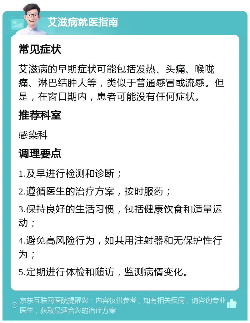 艾滋病就医指南 常见症状 艾滋病的早期症状可能包括发热、头痛、喉咙痛、淋巴结肿大等，类似于普通感冒或流感。但是，在窗口期内，患者可能没有任何症状。 推荐科室 感染科 调理要点 1.及早进行检测和诊断； 2.遵循医生的治疗方案，按时服药； 3.保持良好的生活习惯，包括健康饮食和适量运动； 4.避免高风险行为，如共用注射器和无保护性行为； 5.定期进行体检和随访，监测病情变化。