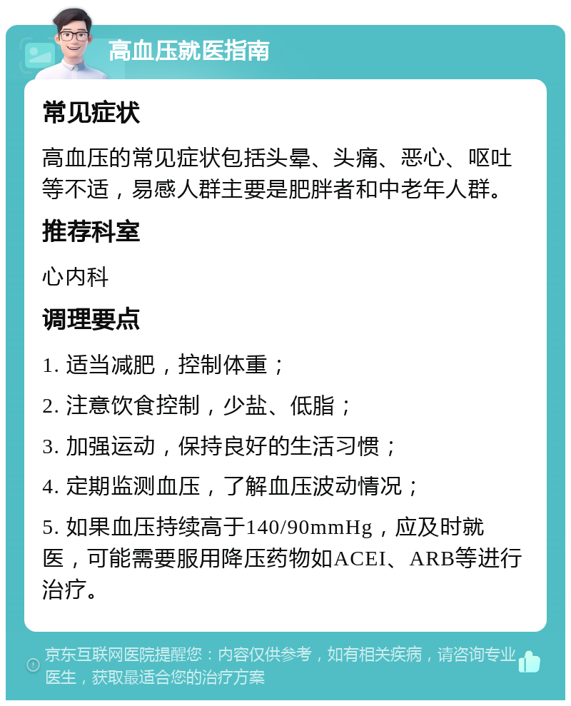 高血压就医指南 常见症状 高血压的常见症状包括头晕、头痛、恶心、呕吐等不适，易感人群主要是肥胖者和中老年人群。 推荐科室 心内科 调理要点 1. 适当减肥，控制体重； 2. 注意饮食控制，少盐、低脂； 3. 加强运动，保持良好的生活习惯； 4. 定期监测血压，了解血压波动情况； 5. 如果血压持续高于140/90mmHg，应及时就医，可能需要服用降压药物如ACEI、ARB等进行治疗。