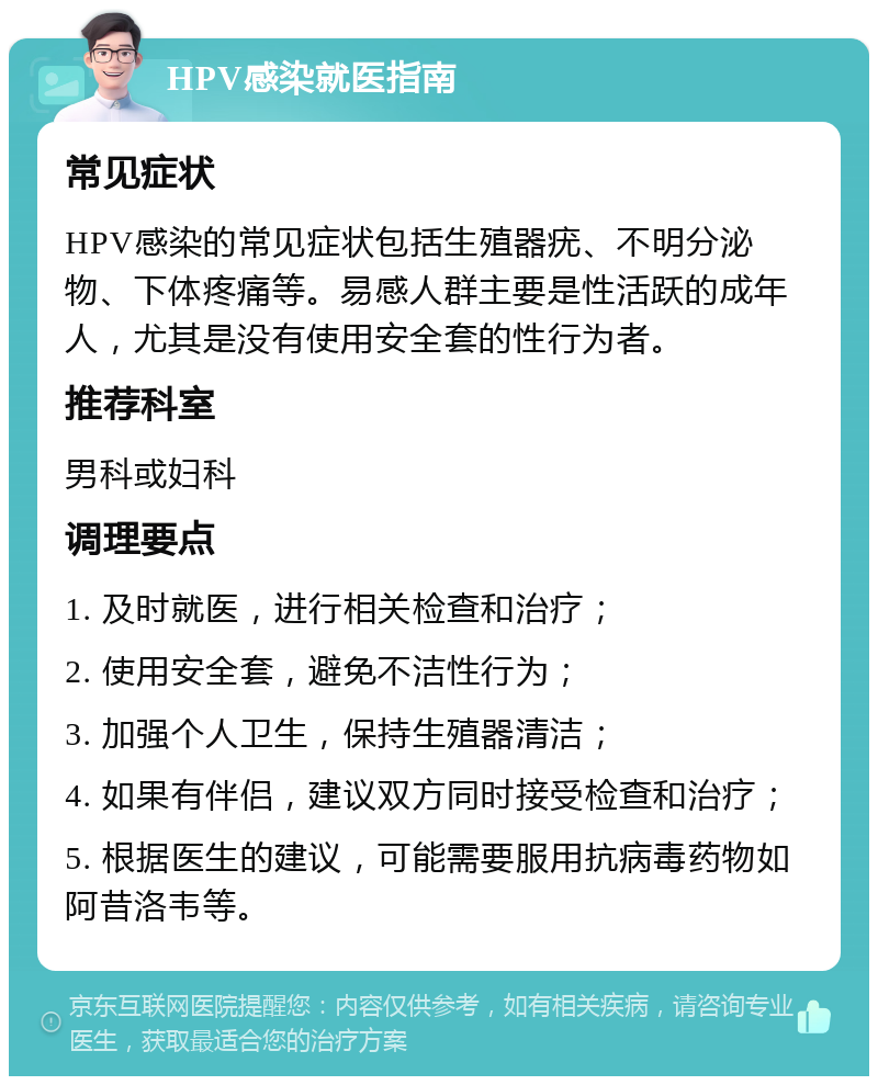 HPV感染就医指南 常见症状 HPV感染的常见症状包括生殖器疣、不明分泌物、下体疼痛等。易感人群主要是性活跃的成年人，尤其是没有使用安全套的性行为者。 推荐科室 男科或妇科 调理要点 1. 及时就医，进行相关检查和治疗； 2. 使用安全套，避免不洁性行为； 3. 加强个人卫生，保持生殖器清洁； 4. 如果有伴侣，建议双方同时接受检查和治疗； 5. 根据医生的建议，可能需要服用抗病毒药物如阿昔洛韦等。