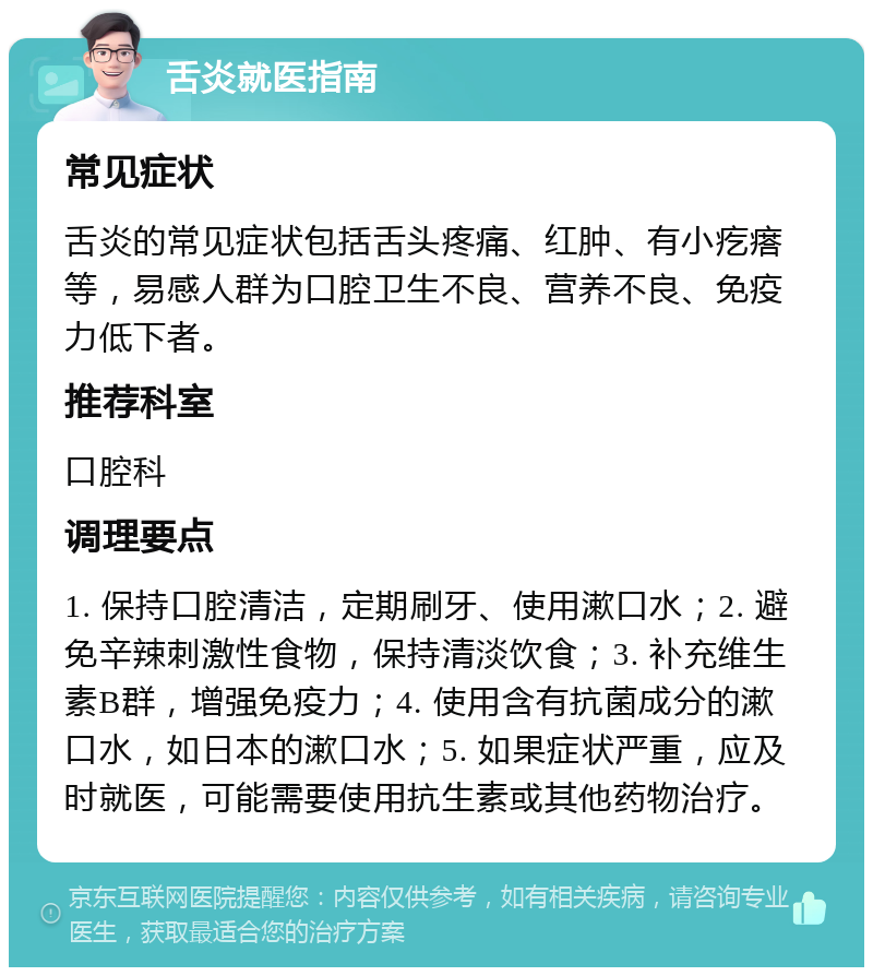 舌炎就医指南 常见症状 舌炎的常见症状包括舌头疼痛、红肿、有小疙瘩等，易感人群为口腔卫生不良、营养不良、免疫力低下者。 推荐科室 口腔科 调理要点 1. 保持口腔清洁，定期刷牙、使用漱口水；2. 避免辛辣刺激性食物，保持清淡饮食；3. 补充维生素B群，增强免疫力；4. 使用含有抗菌成分的漱口水，如日本的漱口水；5. 如果症状严重，应及时就医，可能需要使用抗生素或其他药物治疗。