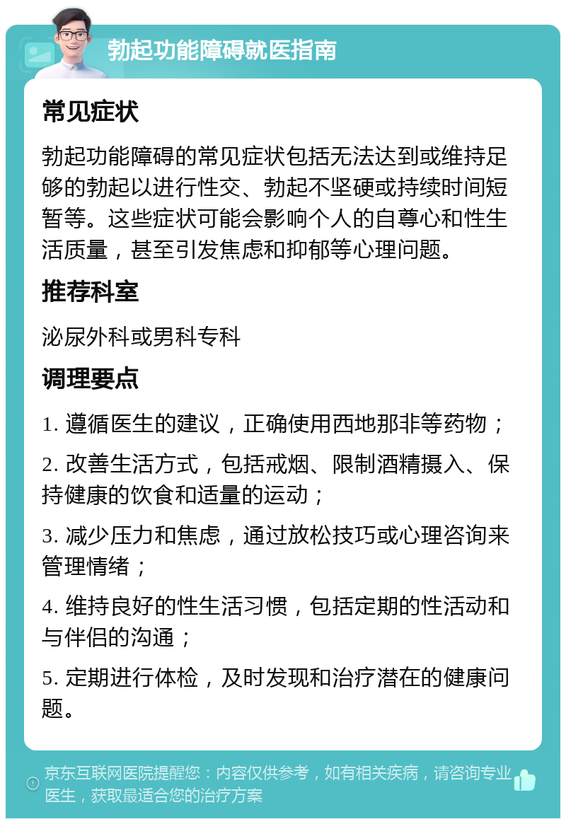 勃起功能障碍就医指南 常见症状 勃起功能障碍的常见症状包括无法达到或维持足够的勃起以进行性交、勃起不坚硬或持续时间短暂等。这些症状可能会影响个人的自尊心和性生活质量，甚至引发焦虑和抑郁等心理问题。 推荐科室 泌尿外科或男科专科 调理要点 1. 遵循医生的建议，正确使用西地那非等药物； 2. 改善生活方式，包括戒烟、限制酒精摄入、保持健康的饮食和适量的运动； 3. 减少压力和焦虑，通过放松技巧或心理咨询来管理情绪； 4. 维持良好的性生活习惯，包括定期的性活动和与伴侣的沟通； 5. 定期进行体检，及时发现和治疗潜在的健康问题。