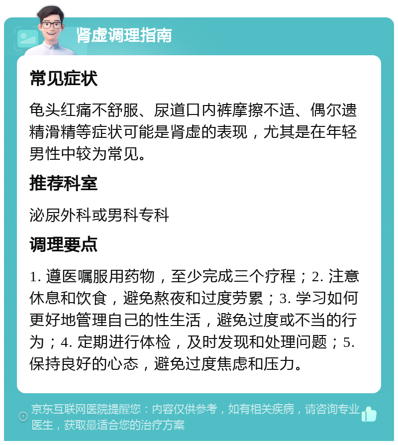 肾虚调理指南 常见症状 龟头红痛不舒服、尿道口内裤摩擦不适、偶尔遗精滑精等症状可能是肾虚的表现，尤其是在年轻男性中较为常见。 推荐科室 泌尿外科或男科专科 调理要点 1. 遵医嘱服用药物，至少完成三个疗程；2. 注意休息和饮食，避免熬夜和过度劳累；3. 学习如何更好地管理自己的性生活，避免过度或不当的行为；4. 定期进行体检，及时发现和处理问题；5. 保持良好的心态，避免过度焦虑和压力。