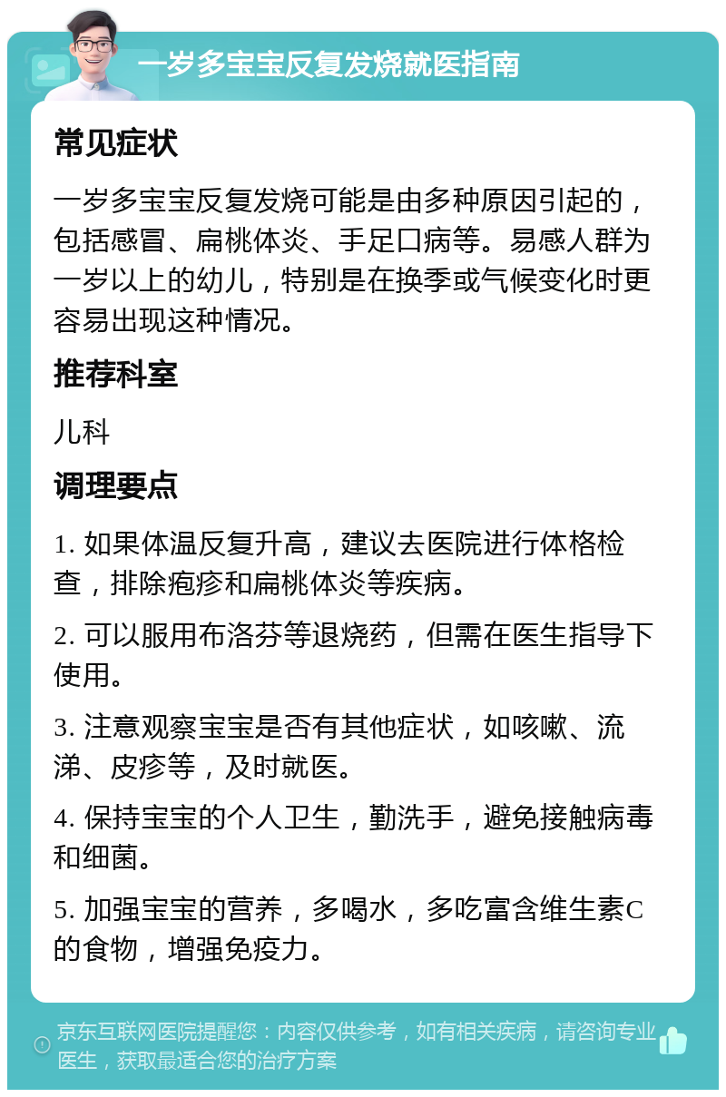 一岁多宝宝反复发烧就医指南 常见症状 一岁多宝宝反复发烧可能是由多种原因引起的，包括感冒、扁桃体炎、手足口病等。易感人群为一岁以上的幼儿，特别是在换季或气候变化时更容易出现这种情况。 推荐科室 儿科 调理要点 1. 如果体温反复升高，建议去医院进行体格检查，排除疱疹和扁桃体炎等疾病。 2. 可以服用布洛芬等退烧药，但需在医生指导下使用。 3. 注意观察宝宝是否有其他症状，如咳嗽、流涕、皮疹等，及时就医。 4. 保持宝宝的个人卫生，勤洗手，避免接触病毒和细菌。 5. 加强宝宝的营养，多喝水，多吃富含维生素C的食物，增强免疫力。