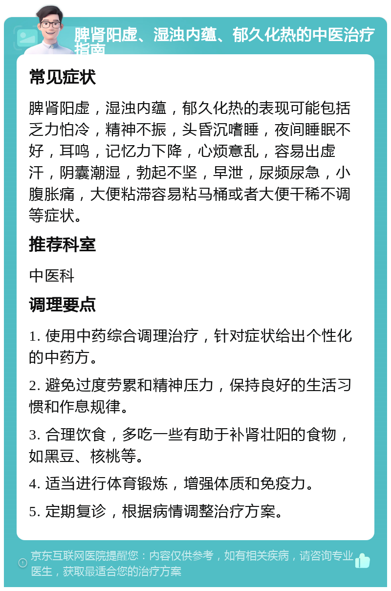 脾肾阳虚、湿浊内蕴、郁久化热的中医治疗指南 常见症状 脾肾阳虚，湿浊内蕴，郁久化热的表现可能包括乏力怕冷，精神不振，头昏沉嗜睡，夜间睡眠不好，耳鸣，记忆力下降，心烦意乱，容易出虚汗，阴囊潮湿，勃起不坚，早泄，尿频尿急，小腹胀痛，大便粘滞容易粘马桶或者大便干稀不调等症状。 推荐科室 中医科 调理要点 1. 使用中药综合调理治疗，针对症状给出个性化的中药方。 2. 避免过度劳累和精神压力，保持良好的生活习惯和作息规律。 3. 合理饮食，多吃一些有助于补肾壮阳的食物，如黑豆、核桃等。 4. 适当进行体育锻炼，增强体质和免疫力。 5. 定期复诊，根据病情调整治疗方案。