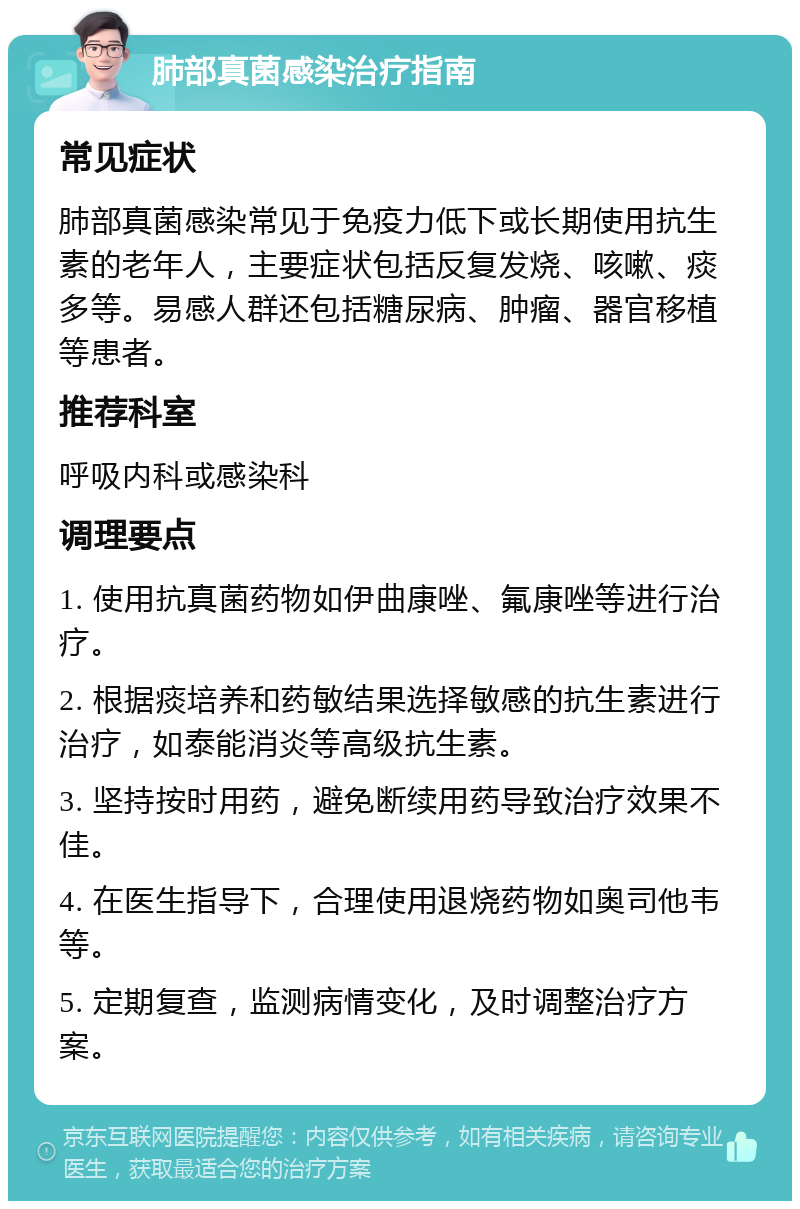 肺部真菌感染治疗指南 常见症状 肺部真菌感染常见于免疫力低下或长期使用抗生素的老年人，主要症状包括反复发烧、咳嗽、痰多等。易感人群还包括糖尿病、肿瘤、器官移植等患者。 推荐科室 呼吸内科或感染科 调理要点 1. 使用抗真菌药物如伊曲康唑、氟康唑等进行治疗。 2. 根据痰培养和药敏结果选择敏感的抗生素进行治疗，如泰能消炎等高级抗生素。 3. 坚持按时用药，避免断续用药导致治疗效果不佳。 4. 在医生指导下，合理使用退烧药物如奥司他韦等。 5. 定期复查，监测病情变化，及时调整治疗方案。