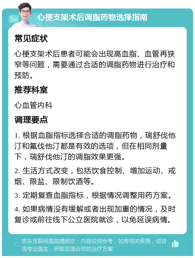 心梗支架术后调脂药物选择指南 常见症状 心梗支架术后患者可能会出现高血脂、血管再狭窄等问题，需要通过合适的调脂药物进行治疗和预防。 推荐科室 心血管内科 调理要点 1. 根据血脂指标选择合适的调脂药物，瑞舒伐他汀和氟伐他汀都是有效的选项，但在相同剂量下，瑞舒伐他汀的调脂效果更强。 2. 生活方式改变，包括饮食控制、增加运动、戒烟、限盐、限制饮酒等。 3. 定期复查血脂指标，根据情况调整用药方案。 4. 如果病情没有缓解或者出现加重的情况，及时复诊或前往线下公立医院就诊，以免延误病情。