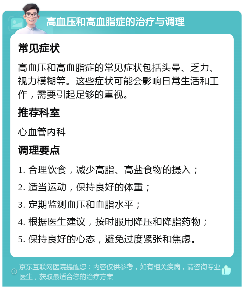 高血压和高血脂症的治疗与调理 常见症状 高血压和高血脂症的常见症状包括头晕、乏力、视力模糊等。这些症状可能会影响日常生活和工作，需要引起足够的重视。 推荐科室 心血管内科 调理要点 1. 合理饮食，减少高脂、高盐食物的摄入； 2. 适当运动，保持良好的体重； 3. 定期监测血压和血脂水平； 4. 根据医生建议，按时服用降压和降脂药物； 5. 保持良好的心态，避免过度紧张和焦虑。