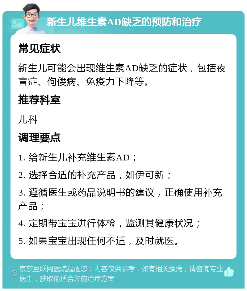 新生儿维生素AD缺乏的预防和治疗 常见症状 新生儿可能会出现维生素AD缺乏的症状，包括夜盲症、佝偻病、免疫力下降等。 推荐科室 儿科 调理要点 1. 给新生儿补充维生素AD； 2. 选择合适的补充产品，如伊可新； 3. 遵循医生或药品说明书的建议，正确使用补充产品； 4. 定期带宝宝进行体检，监测其健康状况； 5. 如果宝宝出现任何不适，及时就医。