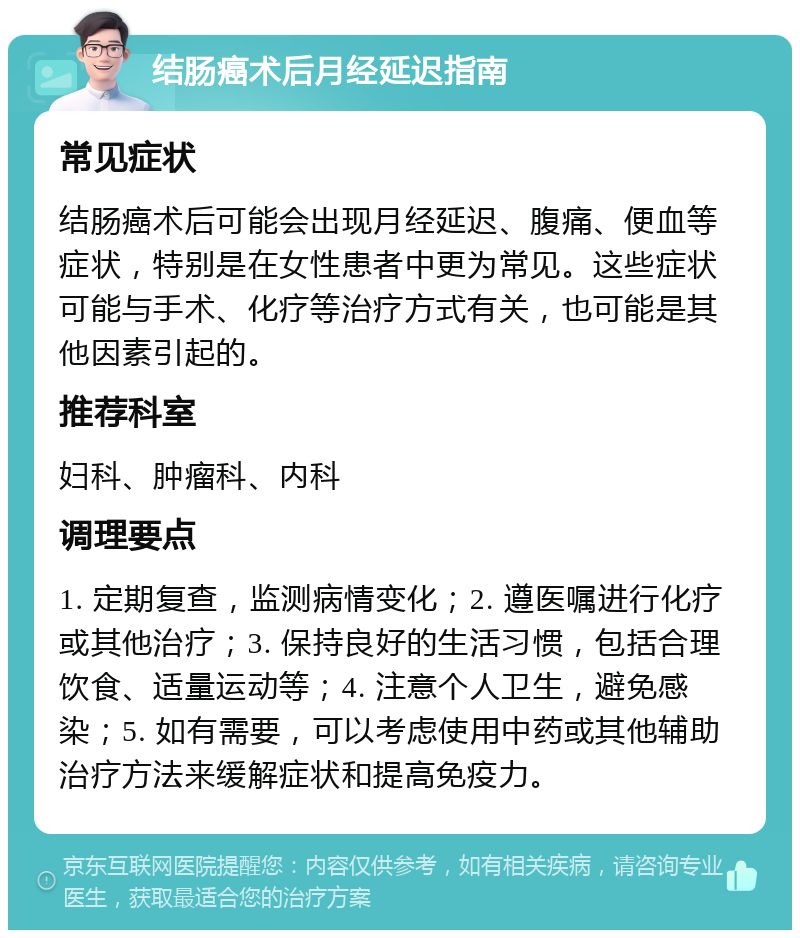 结肠癌术后月经延迟指南 常见症状 结肠癌术后可能会出现月经延迟、腹痛、便血等症状，特别是在女性患者中更为常见。这些症状可能与手术、化疗等治疗方式有关，也可能是其他因素引起的。 推荐科室 妇科、肿瘤科、内科 调理要点 1. 定期复查，监测病情变化；2. 遵医嘱进行化疗或其他治疗；3. 保持良好的生活习惯，包括合理饮食、适量运动等；4. 注意个人卫生，避免感染；5. 如有需要，可以考虑使用中药或其他辅助治疗方法来缓解症状和提高免疫力。