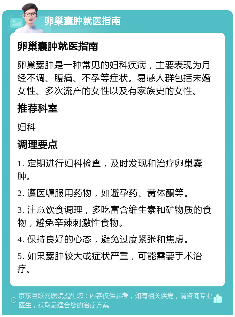 卵巢囊肿就医指南 卵巢囊肿就医指南 卵巢囊肿是一种常见的妇科疾病，主要表现为月经不调、腹痛、不孕等症状。易感人群包括未婚女性、多次流产的女性以及有家族史的女性。 推荐科室 妇科 调理要点 1. 定期进行妇科检查，及时发现和治疗卵巢囊肿。 2. 遵医嘱服用药物，如避孕药、黄体酮等。 3. 注意饮食调理，多吃富含维生素和矿物质的食物，避免辛辣刺激性食物。 4. 保持良好的心态，避免过度紧张和焦虑。 5. 如果囊肿较大或症状严重，可能需要手术治疗。