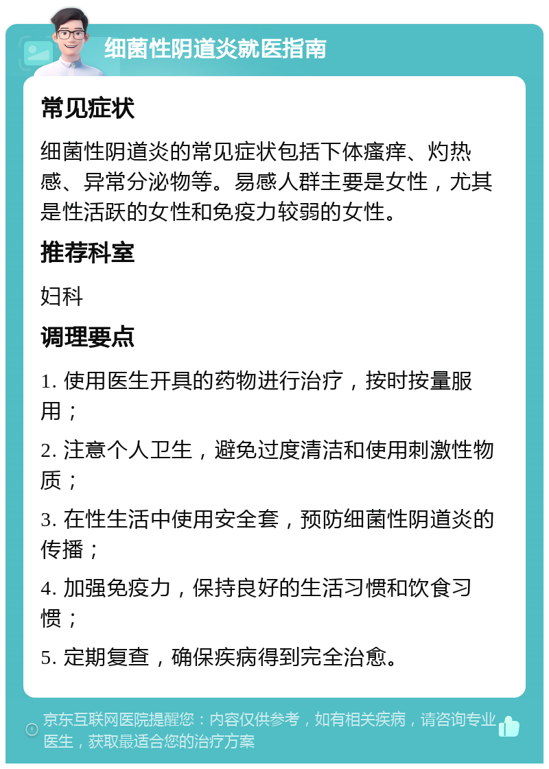 细菌性阴道炎就医指南 常见症状 细菌性阴道炎的常见症状包括下体瘙痒、灼热感、异常分泌物等。易感人群主要是女性，尤其是性活跃的女性和免疫力较弱的女性。 推荐科室 妇科 调理要点 1. 使用医生开具的药物进行治疗，按时按量服用； 2. 注意个人卫生，避免过度清洁和使用刺激性物质； 3. 在性生活中使用安全套，预防细菌性阴道炎的传播； 4. 加强免疫力，保持良好的生活习惯和饮食习惯； 5. 定期复查，确保疾病得到完全治愈。