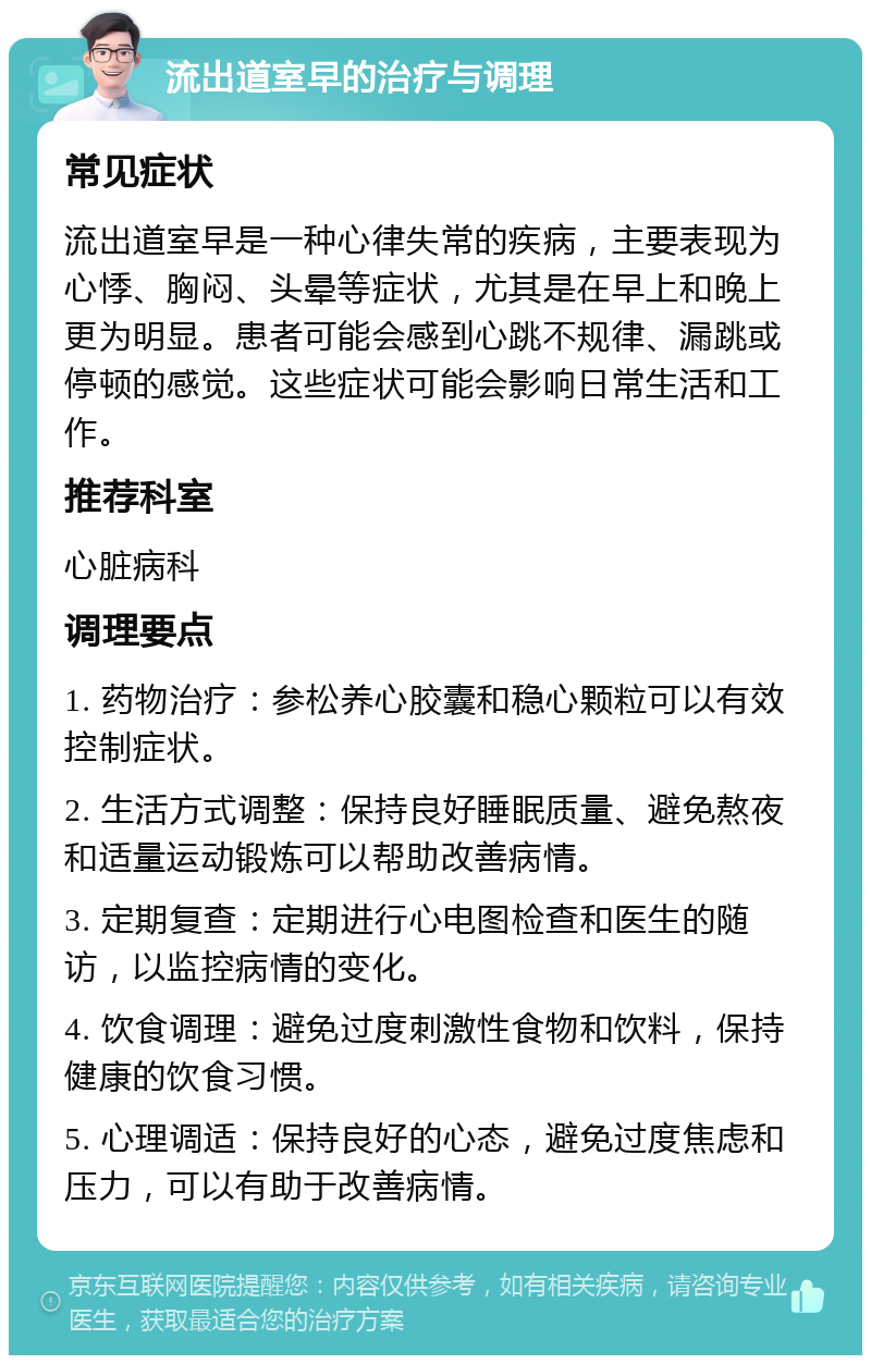 流出道室早的治疗与调理 常见症状 流出道室早是一种心律失常的疾病，主要表现为心悸、胸闷、头晕等症状，尤其是在早上和晚上更为明显。患者可能会感到心跳不规律、漏跳或停顿的感觉。这些症状可能会影响日常生活和工作。 推荐科室 心脏病科 调理要点 1. 药物治疗：参松养心胶囊和稳心颗粒可以有效控制症状。 2. 生活方式调整：保持良好睡眠质量、避免熬夜和适量运动锻炼可以帮助改善病情。 3. 定期复查：定期进行心电图检查和医生的随访，以监控病情的变化。 4. 饮食调理：避免过度刺激性食物和饮料，保持健康的饮食习惯。 5. 心理调适：保持良好的心态，避免过度焦虑和压力，可以有助于改善病情。