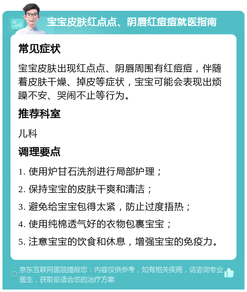 宝宝皮肤红点点、阴唇红痘痘就医指南 常见症状 宝宝皮肤出现红点点、阴唇周围有红痘痘，伴随着皮肤干燥、掉皮等症状，宝宝可能会表现出烦躁不安、哭闹不止等行为。 推荐科室 儿科 调理要点 1. 使用炉甘石洗剂进行局部护理； 2. 保持宝宝的皮肤干爽和清洁； 3. 避免给宝宝包得太紧，防止过度捂热； 4. 使用纯棉透气好的衣物包裹宝宝； 5. 注意宝宝的饮食和休息，增强宝宝的免疫力。