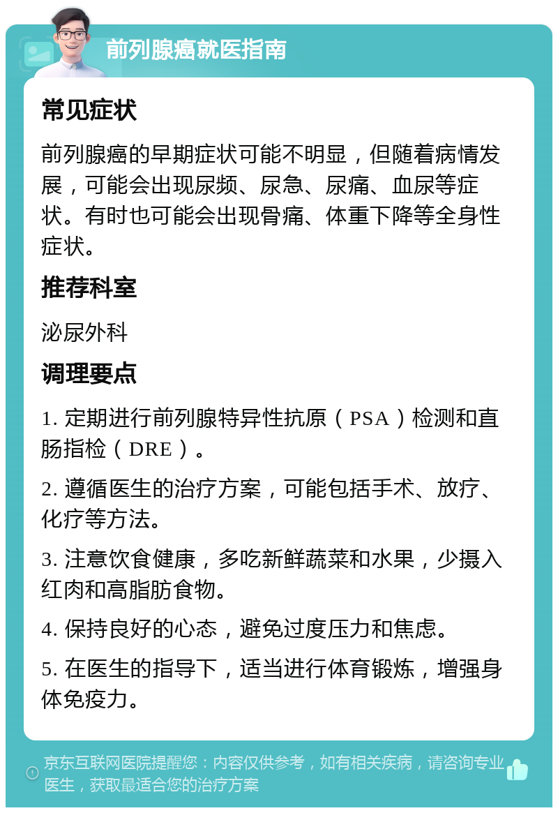 前列腺癌就医指南 常见症状 前列腺癌的早期症状可能不明显，但随着病情发展，可能会出现尿频、尿急、尿痛、血尿等症状。有时也可能会出现骨痛、体重下降等全身性症状。 推荐科室 泌尿外科 调理要点 1. 定期进行前列腺特异性抗原（PSA）检测和直肠指检（DRE）。 2. 遵循医生的治疗方案，可能包括手术、放疗、化疗等方法。 3. 注意饮食健康，多吃新鲜蔬菜和水果，少摄入红肉和高脂肪食物。 4. 保持良好的心态，避免过度压力和焦虑。 5. 在医生的指导下，适当进行体育锻炼，增强身体免疫力。