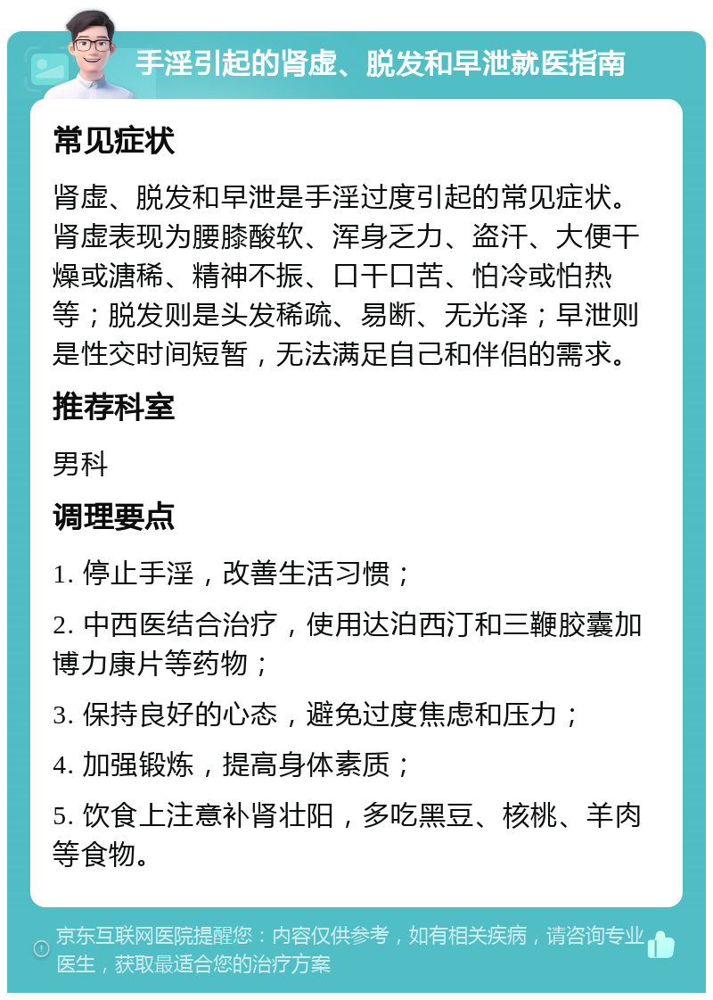 手淫引起的肾虚、脱发和早泄就医指南 常见症状 肾虚、脱发和早泄是手淫过度引起的常见症状。肾虚表现为腰膝酸软、浑身乏力、盗汗、大便干燥或溏稀、精神不振、口干口苦、怕冷或怕热等；脱发则是头发稀疏、易断、无光泽；早泄则是性交时间短暂，无法满足自己和伴侣的需求。 推荐科室 男科 调理要点 1. 停止手淫，改善生活习惯； 2. 中西医结合治疗，使用达泊西汀和三鞭胶囊加博力康片等药物； 3. 保持良好的心态，避免过度焦虑和压力； 4. 加强锻炼，提高身体素质； 5. 饮食上注意补肾壮阳，多吃黑豆、核桃、羊肉等食物。