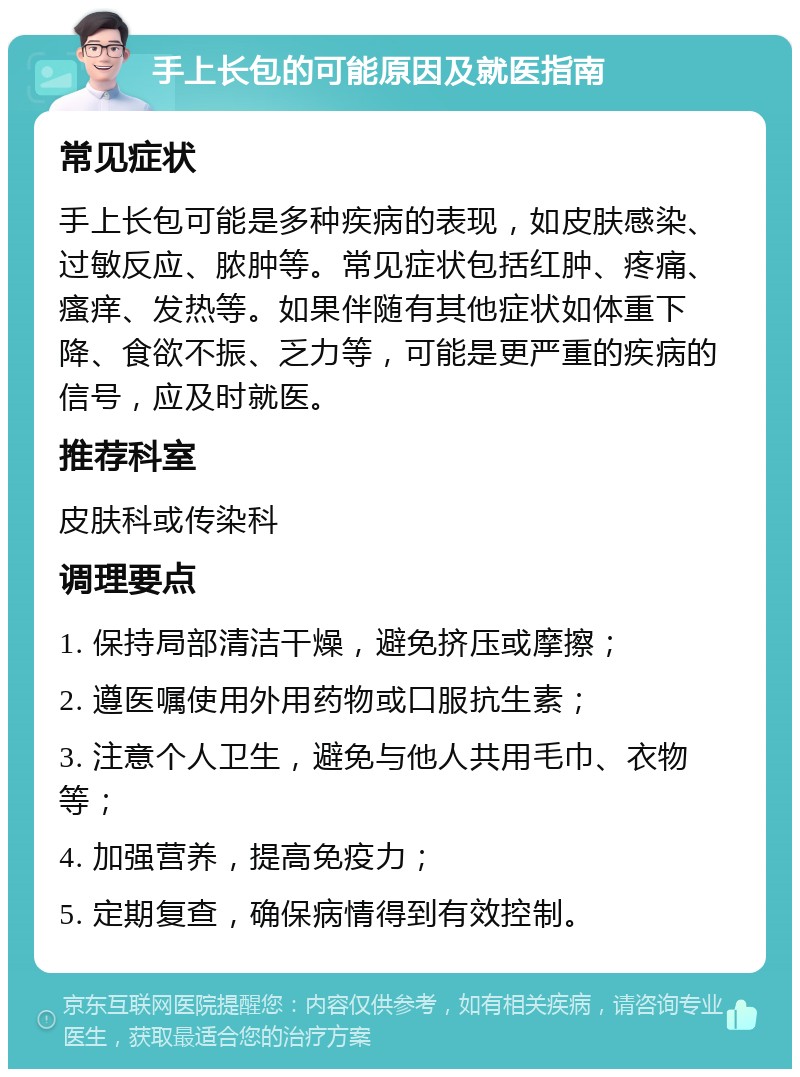 手上长包的可能原因及就医指南 常见症状 手上长包可能是多种疾病的表现，如皮肤感染、过敏反应、脓肿等。常见症状包括红肿、疼痛、瘙痒、发热等。如果伴随有其他症状如体重下降、食欲不振、乏力等，可能是更严重的疾病的信号，应及时就医。 推荐科室 皮肤科或传染科 调理要点 1. 保持局部清洁干燥，避免挤压或摩擦； 2. 遵医嘱使用外用药物或口服抗生素； 3. 注意个人卫生，避免与他人共用毛巾、衣物等； 4. 加强营养，提高免疫力； 5. 定期复查，确保病情得到有效控制。