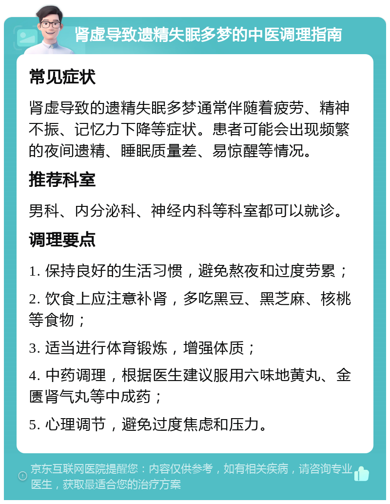 肾虚导致遗精失眠多梦的中医调理指南 常见症状 肾虚导致的遗精失眠多梦通常伴随着疲劳、精神不振、记忆力下降等症状。患者可能会出现频繁的夜间遗精、睡眠质量差、易惊醒等情况。 推荐科室 男科、内分泌科、神经内科等科室都可以就诊。 调理要点 1. 保持良好的生活习惯，避免熬夜和过度劳累； 2. 饮食上应注意补肾，多吃黑豆、黑芝麻、核桃等食物； 3. 适当进行体育锻炼，增强体质； 4. 中药调理，根据医生建议服用六味地黄丸、金匮肾气丸等中成药； 5. 心理调节，避免过度焦虑和压力。