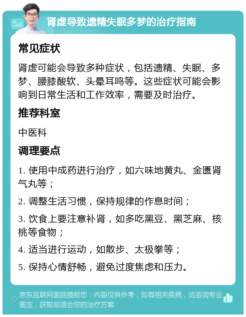 肾虚导致遗精失眠多梦的治疗指南 常见症状 肾虚可能会导致多种症状，包括遗精、失眠、多梦、腰膝酸软、头晕耳鸣等。这些症状可能会影响到日常生活和工作效率，需要及时治疗。 推荐科室 中医科 调理要点 1. 使用中成药进行治疗，如六味地黄丸、金匮肾气丸等； 2. 调整生活习惯，保持规律的作息时间； 3. 饮食上要注意补肾，如多吃黑豆、黑芝麻、核桃等食物； 4. 适当进行运动，如散步、太极拳等； 5. 保持心情舒畅，避免过度焦虑和压力。