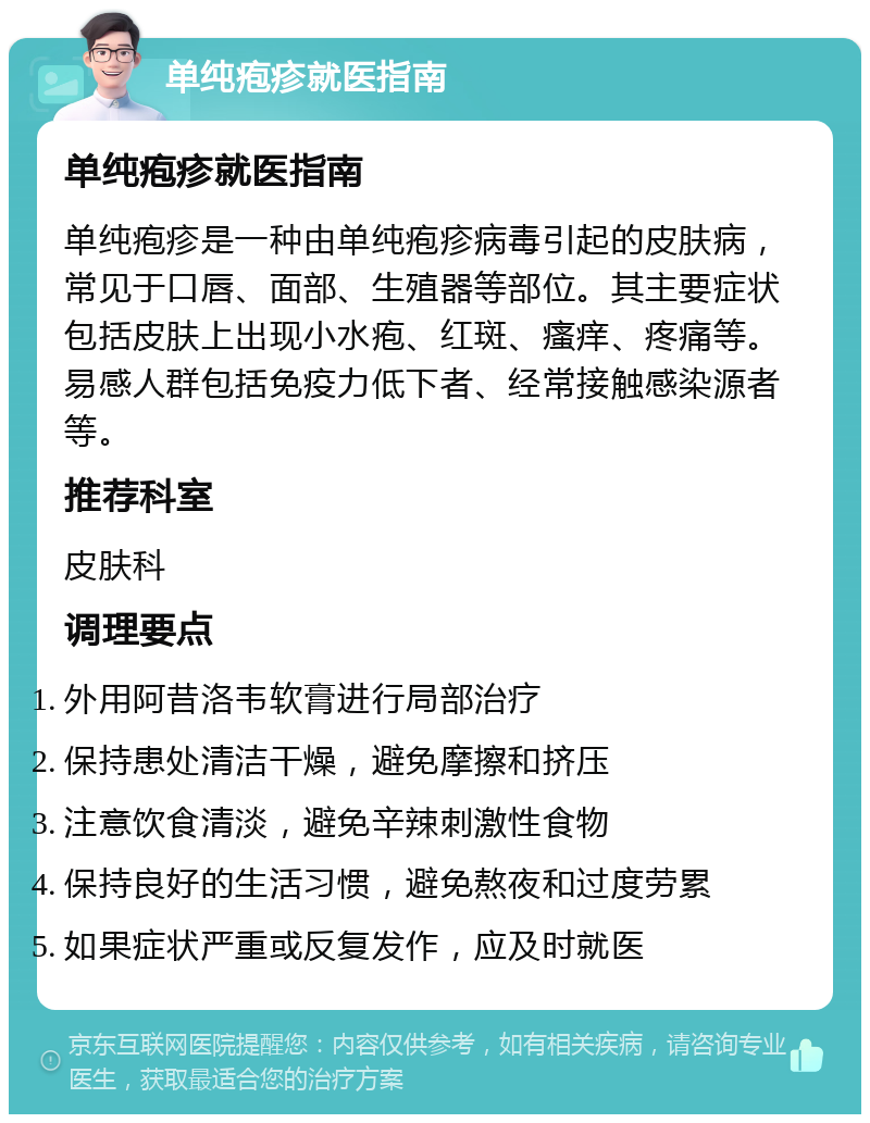 单纯疱疹就医指南 单纯疱疹就医指南 单纯疱疹是一种由单纯疱疹病毒引起的皮肤病，常见于口唇、面部、生殖器等部位。其主要症状包括皮肤上出现小水疱、红斑、瘙痒、疼痛等。易感人群包括免疫力低下者、经常接触感染源者等。 推荐科室 皮肤科 调理要点 外用阿昔洛韦软膏进行局部治疗 保持患处清洁干燥，避免摩擦和挤压 注意饮食清淡，避免辛辣刺激性食物 保持良好的生活习惯，避免熬夜和过度劳累 如果症状严重或反复发作，应及时就医