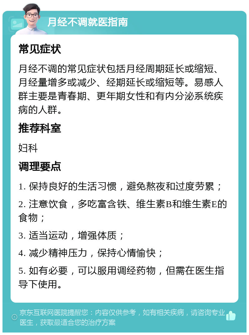 月经不调就医指南 常见症状 月经不调的常见症状包括月经周期延长或缩短、月经量增多或减少、经期延长或缩短等。易感人群主要是青春期、更年期女性和有内分泌系统疾病的人群。 推荐科室 妇科 调理要点 1. 保持良好的生活习惯，避免熬夜和过度劳累； 2. 注意饮食，多吃富含铁、维生素B和维生素E的食物； 3. 适当运动，增强体质； 4. 减少精神压力，保持心情愉快； 5. 如有必要，可以服用调经药物，但需在医生指导下使用。