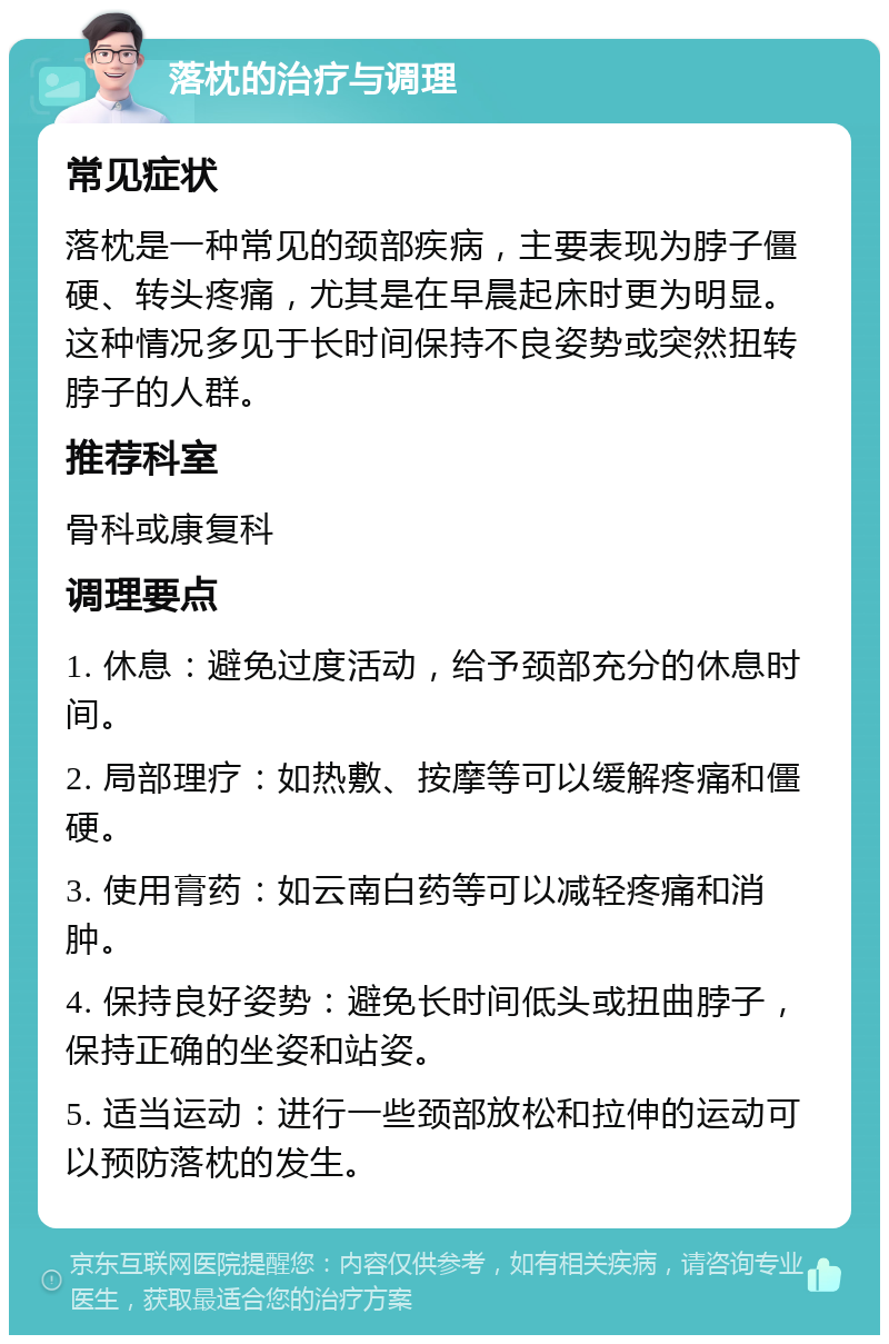 落枕的治疗与调理 常见症状 落枕是一种常见的颈部疾病，主要表现为脖子僵硬、转头疼痛，尤其是在早晨起床时更为明显。这种情况多见于长时间保持不良姿势或突然扭转脖子的人群。 推荐科室 骨科或康复科 调理要点 1. 休息：避免过度活动，给予颈部充分的休息时间。 2. 局部理疗：如热敷、按摩等可以缓解疼痛和僵硬。 3. 使用膏药：如云南白药等可以减轻疼痛和消肿。 4. 保持良好姿势：避免长时间低头或扭曲脖子，保持正确的坐姿和站姿。 5. 适当运动：进行一些颈部放松和拉伸的运动可以预防落枕的发生。