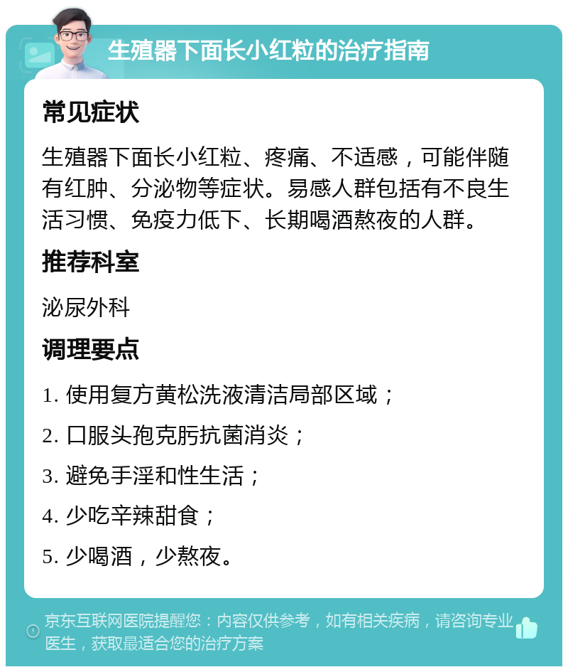 生殖器下面长小红粒的治疗指南 常见症状 生殖器下面长小红粒、疼痛、不适感，可能伴随有红肿、分泌物等症状。易感人群包括有不良生活习惯、免疫力低下、长期喝酒熬夜的人群。 推荐科室 泌尿外科 调理要点 1. 使用复方黄松洗液清洁局部区域； 2. 口服头孢克肟抗菌消炎； 3. 避免手淫和性生活； 4. 少吃辛辣甜食； 5. 少喝酒，少熬夜。