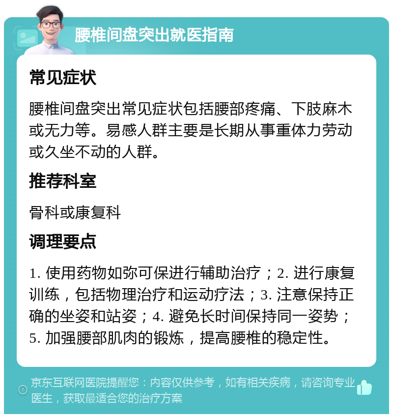 腰椎间盘突出就医指南 常见症状 腰椎间盘突出常见症状包括腰部疼痛、下肢麻木或无力等。易感人群主要是长期从事重体力劳动或久坐不动的人群。 推荐科室 骨科或康复科 调理要点 1. 使用药物如弥可保进行辅助治疗；2. 进行康复训练，包括物理治疗和运动疗法；3. 注意保持正确的坐姿和站姿；4. 避免长时间保持同一姿势；5. 加强腰部肌肉的锻炼，提高腰椎的稳定性。