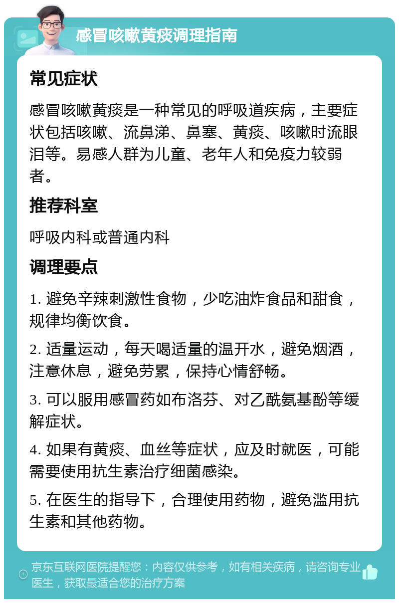 感冒咳嗽黄痰调理指南 常见症状 感冒咳嗽黄痰是一种常见的呼吸道疾病，主要症状包括咳嗽、流鼻涕、鼻塞、黄痰、咳嗽时流眼泪等。易感人群为儿童、老年人和免疫力较弱者。 推荐科室 呼吸内科或普通内科 调理要点 1. 避免辛辣刺激性食物，少吃油炸食品和甜食，规律均衡饮食。 2. 适量运动，每天喝适量的温开水，避免烟酒，注意休息，避免劳累，保持心情舒畅。 3. 可以服用感冒药如布洛芬、对乙酰氨基酚等缓解症状。 4. 如果有黄痰、血丝等症状，应及时就医，可能需要使用抗生素治疗细菌感染。 5. 在医生的指导下，合理使用药物，避免滥用抗生素和其他药物。