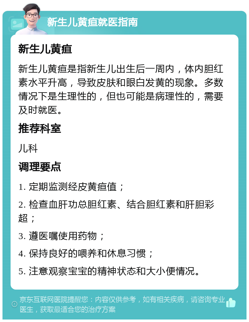 新生儿黄疸就医指南 新生儿黄疸 新生儿黄疸是指新生儿出生后一周内，体内胆红素水平升高，导致皮肤和眼白发黄的现象。多数情况下是生理性的，但也可能是病理性的，需要及时就医。 推荐科室 儿科 调理要点 1. 定期监测经皮黄疸值； 2. 检查血肝功总胆红素、结合胆红素和肝胆彩超； 3. 遵医嘱使用药物； 4. 保持良好的喂养和休息习惯； 5. 注意观察宝宝的精神状态和大小便情况。