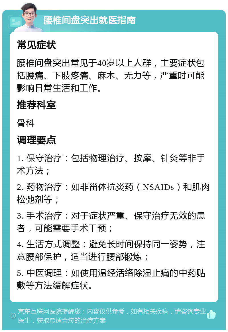 腰椎间盘突出就医指南 常见症状 腰椎间盘突出常见于40岁以上人群，主要症状包括腰痛、下肢疼痛、麻木、无力等，严重时可能影响日常生活和工作。 推荐科室 骨科 调理要点 1. 保守治疗：包括物理治疗、按摩、针灸等非手术方法； 2. 药物治疗：如非甾体抗炎药（NSAIDs）和肌肉松弛剂等； 3. 手术治疗：对于症状严重、保守治疗无效的患者，可能需要手术干预； 4. 生活方式调整：避免长时间保持同一姿势，注意腰部保护，适当进行腰部锻炼； 5. 中医调理：如使用温经活络除湿止痛的中药贴敷等方法缓解症状。