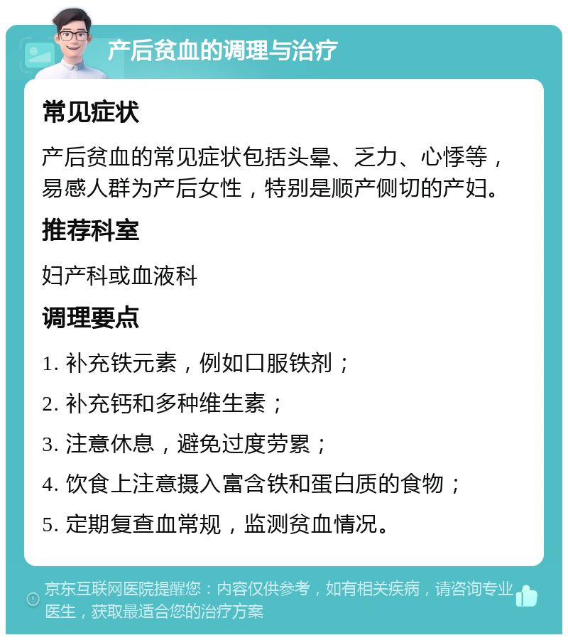 产后贫血的调理与治疗 常见症状 产后贫血的常见症状包括头晕、乏力、心悸等，易感人群为产后女性，特别是顺产侧切的产妇。 推荐科室 妇产科或血液科 调理要点 1. 补充铁元素，例如口服铁剂； 2. 补充钙和多种维生素； 3. 注意休息，避免过度劳累； 4. 饮食上注意摄入富含铁和蛋白质的食物； 5. 定期复查血常规，监测贫血情况。