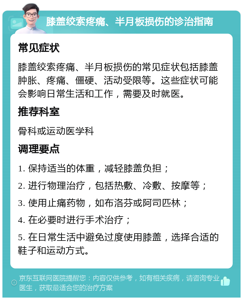 膝盖绞索疼痛、半月板损伤的诊治指南 常见症状 膝盖绞索疼痛、半月板损伤的常见症状包括膝盖肿胀、疼痛、僵硬、活动受限等。这些症状可能会影响日常生活和工作，需要及时就医。 推荐科室 骨科或运动医学科 调理要点 1. 保持适当的体重，减轻膝盖负担； 2. 进行物理治疗，包括热敷、冷敷、按摩等； 3. 使用止痛药物，如布洛芬或阿司匹林； 4. 在必要时进行手术治疗； 5. 在日常生活中避免过度使用膝盖，选择合适的鞋子和运动方式。