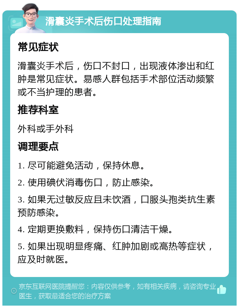 滑囊炎手术后伤口处理指南 常见症状 滑囊炎手术后，伤口不封口，出现液体渗出和红肿是常见症状。易感人群包括手术部位活动频繁或不当护理的患者。 推荐科室 外科或手外科 调理要点 1. 尽可能避免活动，保持休息。 2. 使用碘伏消毒伤口，防止感染。 3. 如果无过敏反应且未饮酒，口服头孢类抗生素预防感染。 4. 定期更换敷料，保持伤口清洁干燥。 5. 如果出现明显疼痛、红肿加剧或高热等症状，应及时就医。