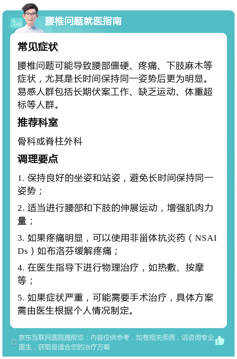 腰椎问题就医指南 常见症状 腰椎问题可能导致腰部僵硬、疼痛、下肢麻木等症状，尤其是长时间保持同一姿势后更为明显。易感人群包括长期伏案工作、缺乏运动、体重超标等人群。 推荐科室 骨科或脊柱外科 调理要点 1. 保持良好的坐姿和站姿，避免长时间保持同一姿势； 2. 适当进行腰部和下肢的伸展运动，增强肌肉力量； 3. 如果疼痛明显，可以使用非甾体抗炎药（NSAIDs）如布洛芬缓解疼痛； 4. 在医生指导下进行物理治疗，如热敷、按摩等； 5. 如果症状严重，可能需要手术治疗，具体方案需由医生根据个人情况制定。