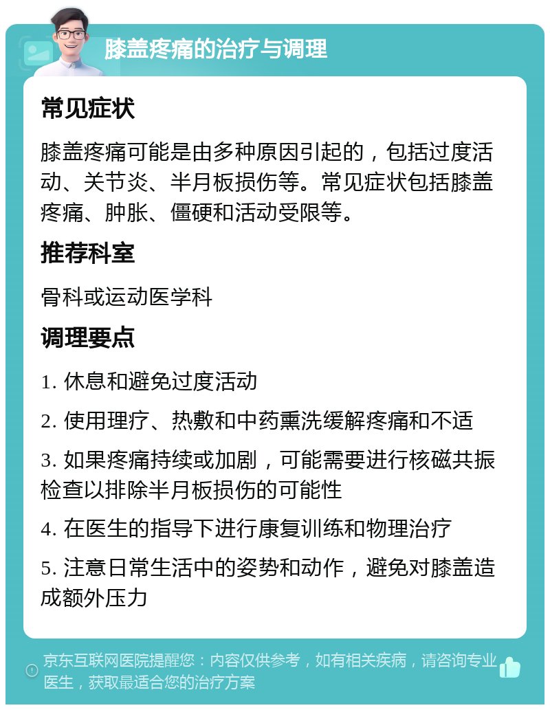 膝盖疼痛的治疗与调理 常见症状 膝盖疼痛可能是由多种原因引起的，包括过度活动、关节炎、半月板损伤等。常见症状包括膝盖疼痛、肿胀、僵硬和活动受限等。 推荐科室 骨科或运动医学科 调理要点 1. 休息和避免过度活动 2. 使用理疗、热敷和中药熏洗缓解疼痛和不适 3. 如果疼痛持续或加剧，可能需要进行核磁共振检查以排除半月板损伤的可能性 4. 在医生的指导下进行康复训练和物理治疗 5. 注意日常生活中的姿势和动作，避免对膝盖造成额外压力