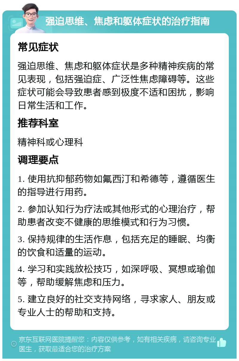 强迫思维、焦虑和躯体症状的治疗指南 常见症状 强迫思维、焦虑和躯体症状是多种精神疾病的常见表现，包括强迫症、广泛性焦虑障碍等。这些症状可能会导致患者感到极度不适和困扰，影响日常生活和工作。 推荐科室 精神科或心理科 调理要点 1. 使用抗抑郁药物如氟西汀和希德等，遵循医生的指导进行用药。 2. 参加认知行为疗法或其他形式的心理治疗，帮助患者改变不健康的思维模式和行为习惯。 3. 保持规律的生活作息，包括充足的睡眠、均衡的饮食和适量的运动。 4. 学习和实践放松技巧，如深呼吸、冥想或瑜伽等，帮助缓解焦虑和压力。 5. 建立良好的社交支持网络，寻求家人、朋友或专业人士的帮助和支持。