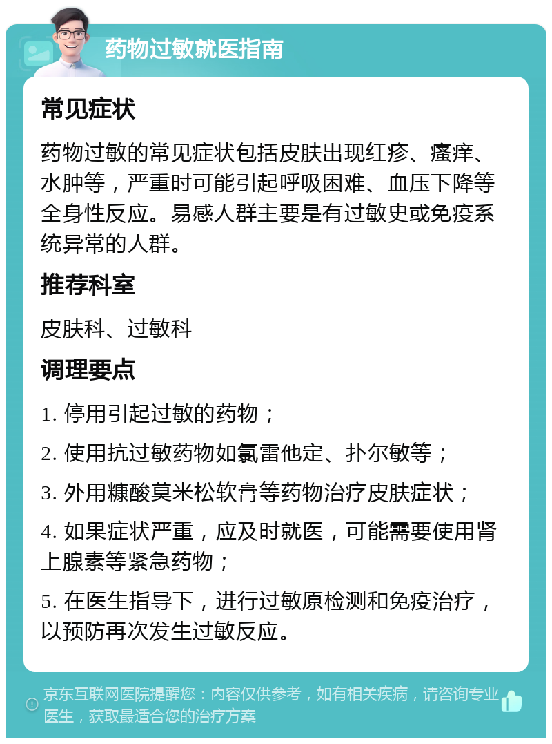 药物过敏就医指南 常见症状 药物过敏的常见症状包括皮肤出现红疹、瘙痒、水肿等，严重时可能引起呼吸困难、血压下降等全身性反应。易感人群主要是有过敏史或免疫系统异常的人群。 推荐科室 皮肤科、过敏科 调理要点 1. 停用引起过敏的药物； 2. 使用抗过敏药物如氯雷他定、扑尔敏等； 3. 外用糠酸莫米松软膏等药物治疗皮肤症状； 4. 如果症状严重，应及时就医，可能需要使用肾上腺素等紧急药物； 5. 在医生指导下，进行过敏原检测和免疫治疗，以预防再次发生过敏反应。