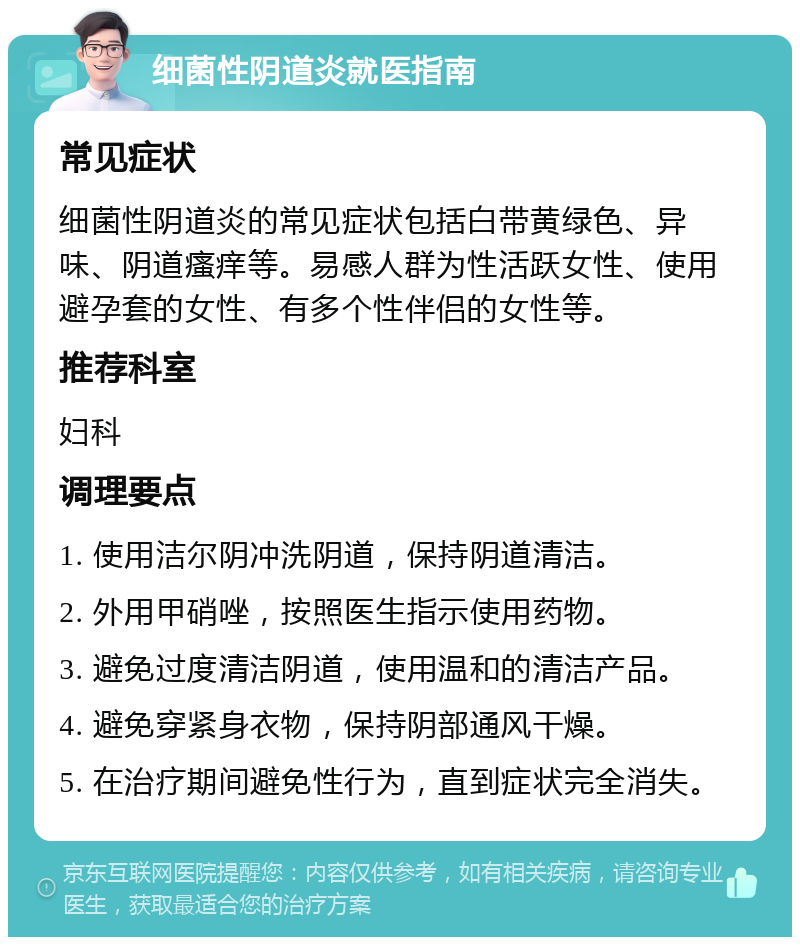 细菌性阴道炎就医指南 常见症状 细菌性阴道炎的常见症状包括白带黄绿色、异味、阴道瘙痒等。易感人群为性活跃女性、使用避孕套的女性、有多个性伴侣的女性等。 推荐科室 妇科 调理要点 1. 使用洁尔阴冲洗阴道，保持阴道清洁。 2. 外用甲硝唑，按照医生指示使用药物。 3. 避免过度清洁阴道，使用温和的清洁产品。 4. 避免穿紧身衣物，保持阴部通风干燥。 5. 在治疗期间避免性行为，直到症状完全消失。