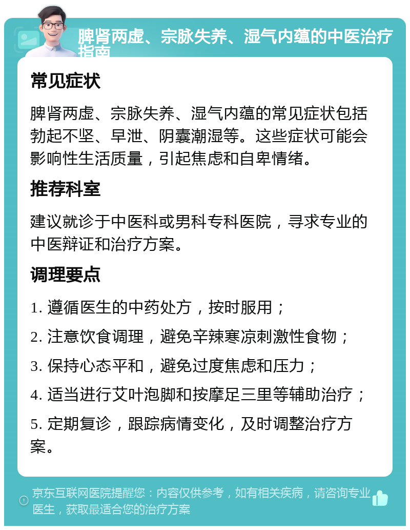 脾肾两虚、宗脉失养、湿气内蕴的中医治疗指南 常见症状 脾肾两虚、宗脉失养、湿气内蕴的常见症状包括勃起不坚、早泄、阴囊潮湿等。这些症状可能会影响性生活质量，引起焦虑和自卑情绪。 推荐科室 建议就诊于中医科或男科专科医院，寻求专业的中医辩证和治疗方案。 调理要点 1. 遵循医生的中药处方，按时服用； 2. 注意饮食调理，避免辛辣寒凉刺激性食物； 3. 保持心态平和，避免过度焦虑和压力； 4. 适当进行艾叶泡脚和按摩足三里等辅助治疗； 5. 定期复诊，跟踪病情变化，及时调整治疗方案。