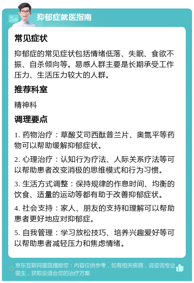 抑郁症就医指南 常见症状 抑郁症的常见症状包括情绪低落、失眠、食欲不振、自杀倾向等。易感人群主要是长期承受工作压力、生活压力较大的人群。 推荐科室 精神科 调理要点 1. 药物治疗：草酸艾司西酞普兰片、奥氮平等药物可以帮助缓解抑郁症状。 2. 心理治疗：认知行为疗法、人际关系疗法等可以帮助患者改变消极的思维模式和行为习惯。 3. 生活方式调整：保持规律的作息时间、均衡的饮食、适量的运动等都有助于改善抑郁症状。 4. 社会支持：家人、朋友的支持和理解可以帮助患者更好地应对抑郁症。 5. 自我管理：学习放松技巧、培养兴趣爱好等可以帮助患者减轻压力和焦虑情绪。