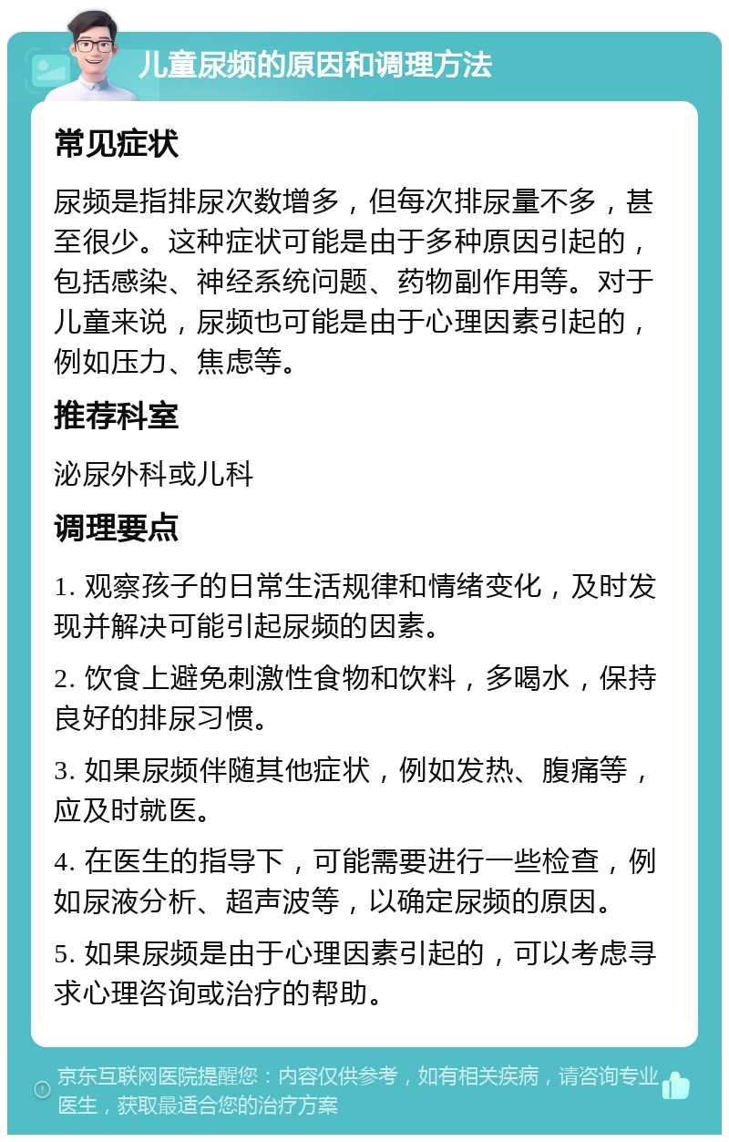 儿童尿频的原因和调理方法 常见症状 尿频是指排尿次数增多，但每次排尿量不多，甚至很少。这种症状可能是由于多种原因引起的，包括感染、神经系统问题、药物副作用等。对于儿童来说，尿频也可能是由于心理因素引起的，例如压力、焦虑等。 推荐科室 泌尿外科或儿科 调理要点 1. 观察孩子的日常生活规律和情绪变化，及时发现并解决可能引起尿频的因素。 2. 饮食上避免刺激性食物和饮料，多喝水，保持良好的排尿习惯。 3. 如果尿频伴随其他症状，例如发热、腹痛等，应及时就医。 4. 在医生的指导下，可能需要进行一些检查，例如尿液分析、超声波等，以确定尿频的原因。 5. 如果尿频是由于心理因素引起的，可以考虑寻求心理咨询或治疗的帮助。