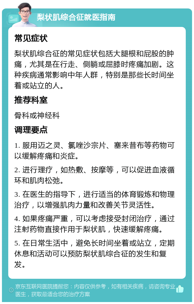 梨状肌综合征就医指南 常见症状 梨状肌综合征的常见症状包括大腿根和屁股的肿痛，尤其是在行走、侧躺或屈膝时疼痛加剧。这种疾病通常影响中年人群，特别是那些长时间坐着或站立的人。 推荐科室 骨科或神经科 调理要点 1. 服用迈之灵、氯唑沙宗片、塞来昔布等药物可以缓解疼痛和炎症。 2. 进行理疗，如热敷、按摩等，可以促进血液循环和肌肉松弛。 3. 在医生的指导下，进行适当的体育锻炼和物理治疗，以增强肌肉力量和改善关节灵活性。 4. 如果疼痛严重，可以考虑接受封闭治疗，通过注射药物直接作用于梨状肌，快速缓解疼痛。 5. 在日常生活中，避免长时间坐着或站立，定期休息和活动可以预防梨状肌综合征的发生和复发。