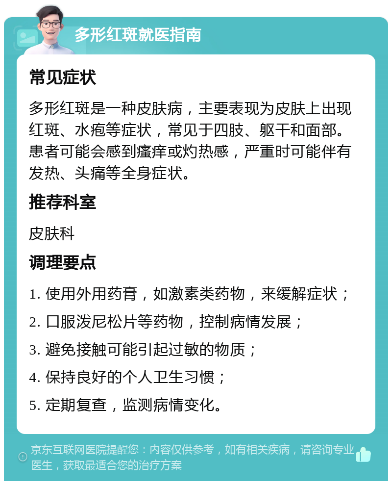 多形红斑就医指南 常见症状 多形红斑是一种皮肤病，主要表现为皮肤上出现红斑、水疱等症状，常见于四肢、躯干和面部。患者可能会感到瘙痒或灼热感，严重时可能伴有发热、头痛等全身症状。 推荐科室 皮肤科 调理要点 1. 使用外用药膏，如激素类药物，来缓解症状； 2. 口服泼尼松片等药物，控制病情发展； 3. 避免接触可能引起过敏的物质； 4. 保持良好的个人卫生习惯； 5. 定期复查，监测病情变化。