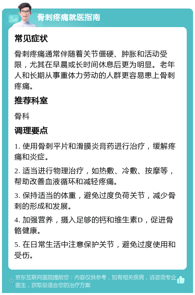 骨刺疼痛就医指南 常见症状 骨刺疼痛通常伴随着关节僵硬、肿胀和活动受限，尤其在早晨或长时间休息后更为明显。老年人和长期从事重体力劳动的人群更容易患上骨刺疼痛。 推荐科室 骨科 调理要点 1. 使用骨刺平片和滑膜炎膏药进行治疗，缓解疼痛和炎症。 2. 适当进行物理治疗，如热敷、冷敷、按摩等，帮助改善血液循环和减轻疼痛。 3. 保持适当的体重，避免过度负荷关节，减少骨刺的形成和发展。 4. 加强营养，摄入足够的钙和维生素D，促进骨骼健康。 5. 在日常生活中注意保护关节，避免过度使用和受伤。