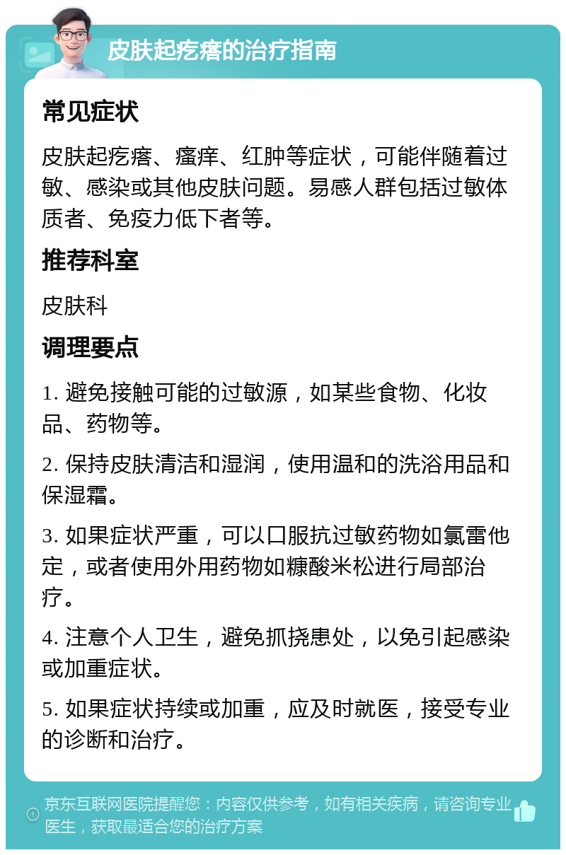 皮肤起疙瘩的治疗指南 常见症状 皮肤起疙瘩、瘙痒、红肿等症状，可能伴随着过敏、感染或其他皮肤问题。易感人群包括过敏体质者、免疫力低下者等。 推荐科室 皮肤科 调理要点 1. 避免接触可能的过敏源，如某些食物、化妆品、药物等。 2. 保持皮肤清洁和湿润，使用温和的洗浴用品和保湿霜。 3. 如果症状严重，可以口服抗过敏药物如氯雷他定，或者使用外用药物如糠酸米松进行局部治疗。 4. 注意个人卫生，避免抓挠患处，以免引起感染或加重症状。 5. 如果症状持续或加重，应及时就医，接受专业的诊断和治疗。