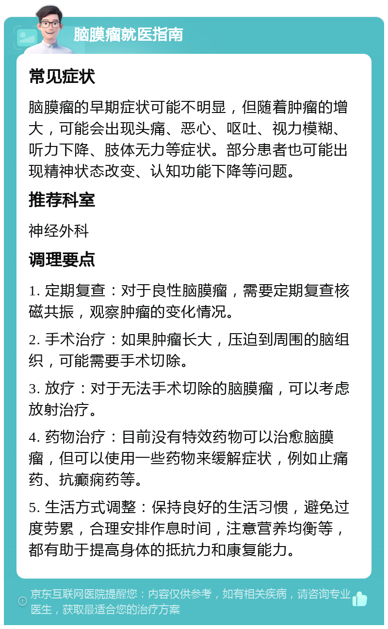 脑膜瘤就医指南 常见症状 脑膜瘤的早期症状可能不明显，但随着肿瘤的增大，可能会出现头痛、恶心、呕吐、视力模糊、听力下降、肢体无力等症状。部分患者也可能出现精神状态改变、认知功能下降等问题。 推荐科室 神经外科 调理要点 1. 定期复查：对于良性脑膜瘤，需要定期复查核磁共振，观察肿瘤的变化情况。 2. 手术治疗：如果肿瘤长大，压迫到周围的脑组织，可能需要手术切除。 3. 放疗：对于无法手术切除的脑膜瘤，可以考虑放射治疗。 4. 药物治疗：目前没有特效药物可以治愈脑膜瘤，但可以使用一些药物来缓解症状，例如止痛药、抗癫痫药等。 5. 生活方式调整：保持良好的生活习惯，避免过度劳累，合理安排作息时间，注意营养均衡等，都有助于提高身体的抵抗力和康复能力。