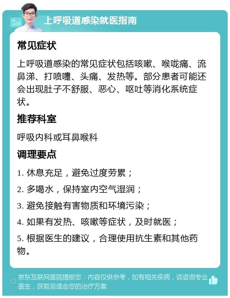 上呼吸道感染就医指南 常见症状 上呼吸道感染的常见症状包括咳嗽、喉咙痛、流鼻涕、打喷嚏、头痛、发热等。部分患者可能还会出现肚子不舒服、恶心、呕吐等消化系统症状。 推荐科室 呼吸内科或耳鼻喉科 调理要点 1. 休息充足，避免过度劳累； 2. 多喝水，保持室内空气湿润； 3. 避免接触有害物质和环境污染； 4. 如果有发热、咳嗽等症状，及时就医； 5. 根据医生的建议，合理使用抗生素和其他药物。